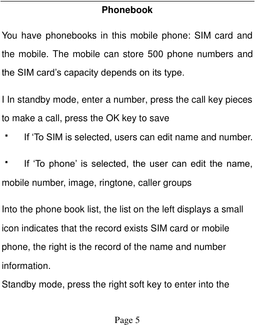    Page 5   Phonebook   You have  phonebooks in this mobile phone: SIM card and the mobile. The mobile can store  500 phone numbers and the SIM card‟s capacity depends on its type.   I In standby mode, enter a number, press the call key pieces to make a call, press the OK key to save  If &bdquo;To SIM is selected, users can edit name and number.  If  &bdquo;To  phone‟  is  selected,  the  user  can  edit  the  name, mobile number, image, ringtone, caller groups Into the phone book list, the list on the left displays a small icon indicates that the record exists SIM card or mobile phone, the right is the record of the name and number information. Standby mode, press the right soft key to enter into the 