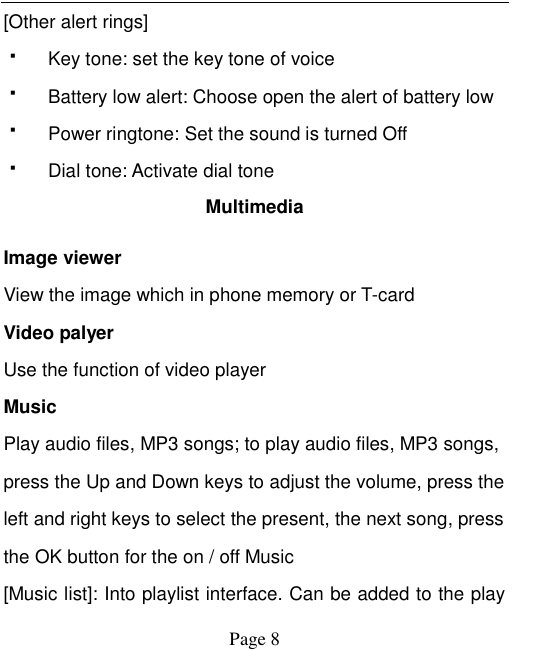    Page 8   [Other alert rings]   Key tone: set the key tone of voice   Battery low alert: Choose open the alert of battery low   Power ringtone: Set the sound is turned Off   Dial tone: Activate dial tone Multimedia Image viewer View the image which in phone memory or T-card Video palyer Use the function of video player Music Play audio files, MP3 songs; to play audio files, MP3 songs, press the Up and Down keys to adjust the volume, press the left and right keys to select the present, the next song, press the OK button for the on / off Music [Music list]: Into playlist interface. Can be added to the play 