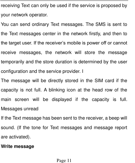    Page 11   receiving Text can only be used if the service is proposed by your network operator.   You can send ordinary Text messages. The SMS is sent to the Text messages center in the network firstly, and then to the target user. If the receiver‟s mobile is power off or cannot receive  messages,  the  network  will  store  the  message temporarily and the store duration is determined by the user configuration and the service provider. I   The  message  will be directly stored  in  the  SIM card  if  the capacity  is  not  full.  A blinking icon  at  the  head  row  of  the main  screen  will  be  displayed  if  the  capacity  is  full. Messages unread If the Text message has been sent to the receiver, a beep will sound. (If the tone for Text messages and message report are activated).   Write message 