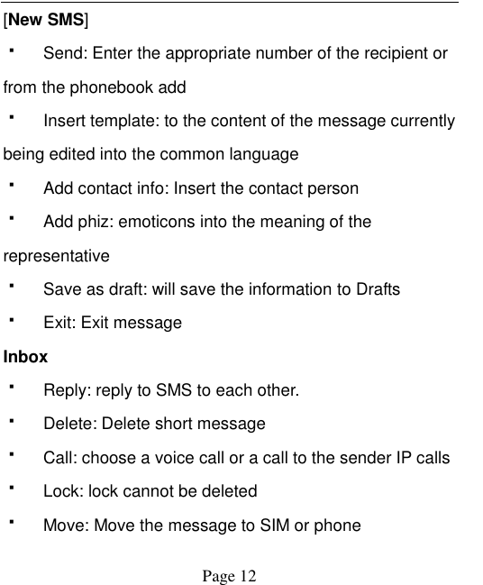    Page 12   [New SMS]   Send: Enter the appropriate number of the recipient or from the phonebook add   Insert template: to the content of the message currently being edited into the common language   Add contact info: Insert the contact person   Add phiz: emoticons into the meaning of the representative   Save as draft: will save the information to Drafts   Exit: Exit message Inbox   Reply: reply to SMS to each other.   Delete: Delete short message   Call: choose a voice call or a call to the sender IP calls   Lock: lock cannot be deleted   Move: Move the message to SIM or phone 