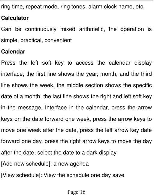    Page 16   ring time, repeat mode, ring tones, alarm clock name, etc. Calculator Can  be  continuously  mixed  arithmetic,  the  operation  is simple, practical, convenient Calendar Press  the  left  soft  key  to  access  the  calendar  display interface, the first line shows the year, month, and the third line shows the week, the middle section shows the specific date of a month, the last line shows the right and left soft key in  the  message.  Interface  in the calendar, press  the arrow keys on the date forward one week, press the arrow keys to move one week after the date, press the left arrow key date forward one day, press the right arrow keys to move the day after the date, select the date to a dark display [Add new schedule]: a new agenda [View schedule]: View the schedule one day save 