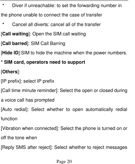    Page 20     Diver if unreachable: to set the forwarding number in the phone unable to connect the case of transfer   Cancel all diverts: cancel all of the transfer [Call waiting]: Open the SIM call waiting [Call barred]: SIM Call Barring [Hide ID]:SIM to hide the machine when the power numbers.   * SIM card, operators need to support [Others]: [IP prefix]: select IP prefix [Call time minute reminder]: Select the open or closed during a voice call has prompted [Auto  redial]:  Select  whether  to  open  automatically  redial function [Vibration when connected]: Select the phone is turned on or off the tone when   [Reply SMS after reject]: Select whether to reject messages 