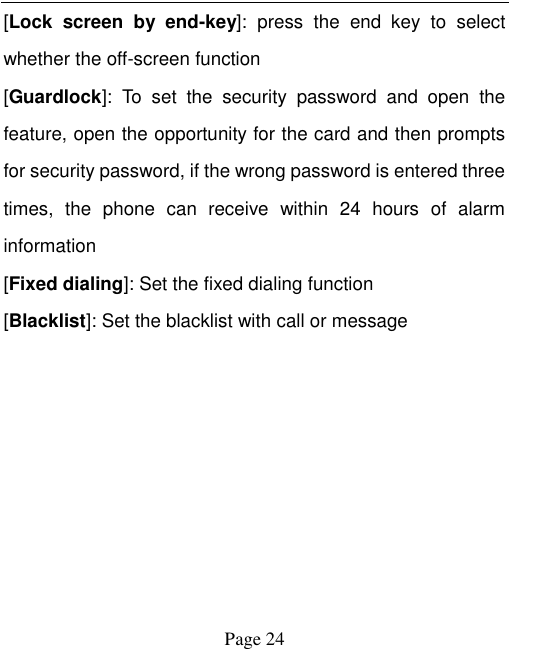    Page 24   [Lock  screen  by  end-key]:  press  the  end  key  to  select whether the off-screen function   [Guardlock]:  To  set  the  security  password  and  open  the feature, open the opportunity for the card and then prompts for security password, if the wrong password is entered three times,  the  phone  can  receive  within  24  hours  of  alarm information   [Fixed dialing]: Set the fixed dialing function [Blacklist]: Set the blacklist with call or message 