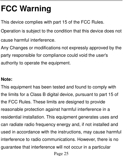   Page 25   FCC Warning This device complies with part 15 of the FCC Rules. Operation is subject to the condition that this device does not cause harmful interference. Any Changes or modifications not expressly approved by the party responsible for compliance could void the user's authority to operate the equipment.    Note:   This equipment has been tested and found to comply with the limits for a Class B digital device, pursuant to part 15 of the FCC Rules. These limits are designed to provide reasonable protection against harmful interference in a residential installation. This equipment generates uses and can radiate radio frequency energy and, if not installed and used in accordance with the instructions, may cause harmful interference to radio communications. However, there is no guarantee that interference will not occur in a particular 