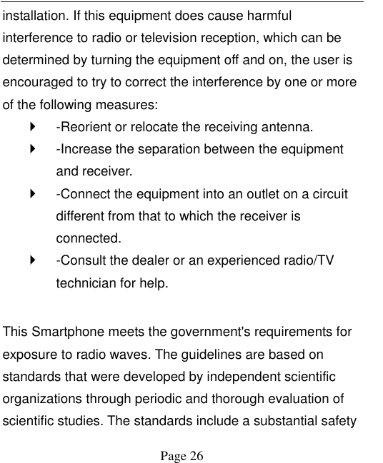    Page 26   installation. If this equipment does cause harmful interference to radio or television reception, which can be determined by turning the equipment off and on, the user is encouraged to try to correct the interference by one or more of the following measures:     -Reorient or relocate the receiving antenna.     -Increase the separation between the equipment and receiver.     -Connect the equipment into an outlet on a circuit different from that to which the receiver is connected.     -Consult the dealer or an experienced radio/TV technician for help.    This Smartphone meets the government's requirements for exposure to radio waves. The guidelines are based on standards that were developed by independent scientific organizations through periodic and thorough evaluation of scientific studies. The standards include a substantial safety 