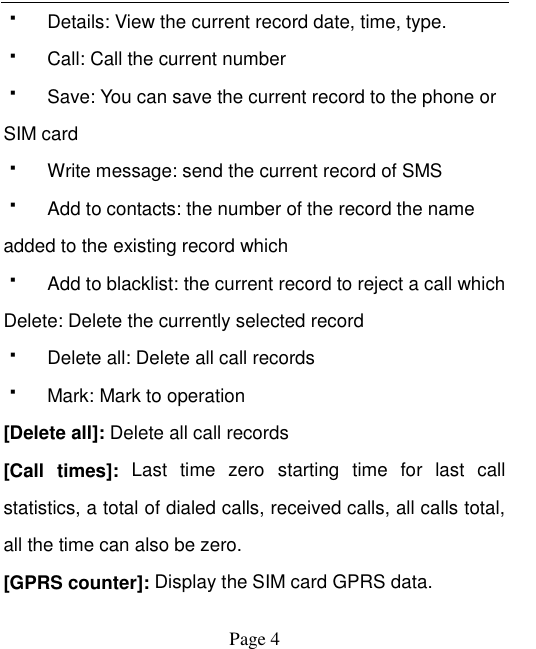    Page 4     Details: View the current record date, time, type.   Call: Call the current number   Save: You can save the current record to the phone or SIM card   Write message: send the current record of SMS   Add to contacts: the number of the record the name added to the existing record which     Add to blacklist: the current record to reject a call which Delete: Delete the currently selected record   Delete all: Delete all call records   Mark: Mark to operation [Delete all]: Delete all call records [Call  times]:  Last  time  zero  starting  time  for  last  call statistics, a total of dialed calls, received calls, all calls total, all the time can also be zero. [GPRS counter]: Display the SIM card GPRS data. 