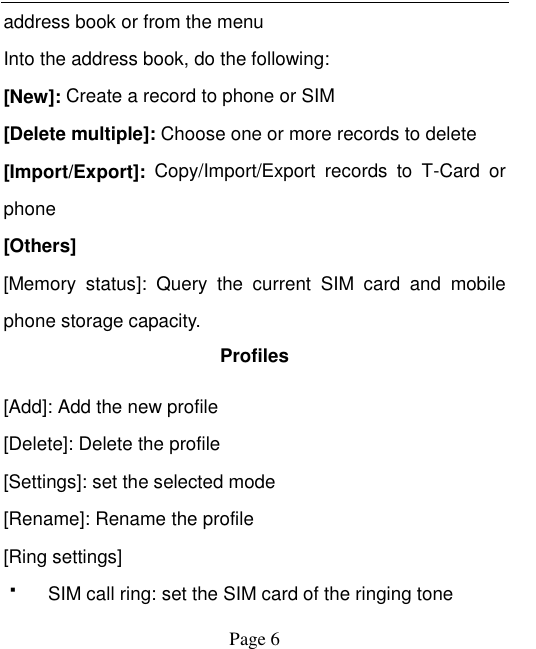    Page 6   address book or from the menu Into the address book, do the following: [New]: Create a record to phone or SIM [Delete multiple]: Choose one or more records to delete [Import/Export]:  Copy/Import/Export  records  to  T-Card  or phone [Others] [Memory  status]:  Query  the  current  SIM  card  and  mobile phone storage capacity. Profiles [Add]: Add the new profile [Delete]: Delete the profile [Settings]: set the selected mode [Rename]: Rename the profile [Ring settings]   SIM call ring: set the SIM card of the ringing tone 