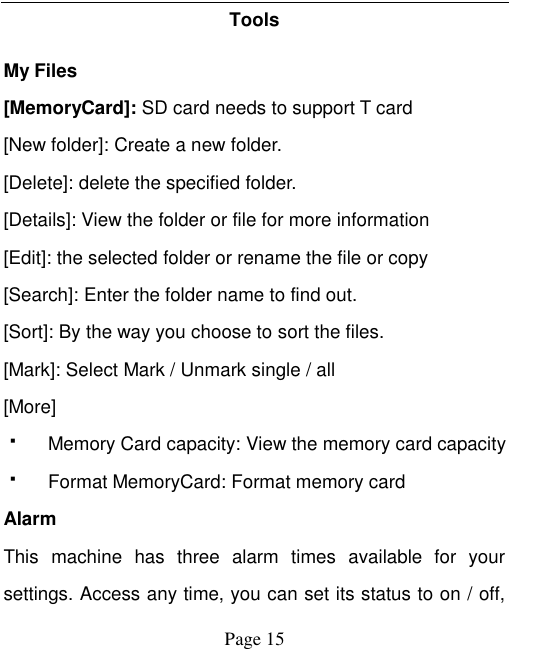    Page 15   Tools   My Files [MemoryCard]: SD card needs to support T card [New folder]: Create a new folder. [Delete]: delete the specified folder. [Details]: View the folder or file for more information [Edit]: the selected folder or rename the file or copy [Search]: Enter the folder name to find out. [Sort]: By the way you choose to sort the files. [Mark]: Select Mark / Unmark single / all [More]   Memory Card capacity: View the memory card capacity   Format MemoryCard: Format memory card Alarm This  machine  has  three  alarm  times  available  for  your settings. Access any time, you can set its status to on / off, 