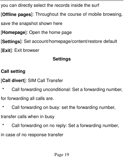    Page 19   you can directly select the records inside the surf [Offline pages]: Throughout the course of mobile browsing, save the snapshot shown here [Homepage]: Open the home page   [Settings]: Set account/homepage/content/restore default   [Exit]: Exit browser Settings Call setting [Call divert]: SIM Call Transfer   Call forwarding unconditional: Set a forwarding number, for forwarding all calls are.   Call forwarding on busy: set the forwarding number, transfer calls when in busy   Call forwarding on no reply: Set a forwarding number, in case of no response transfer 
