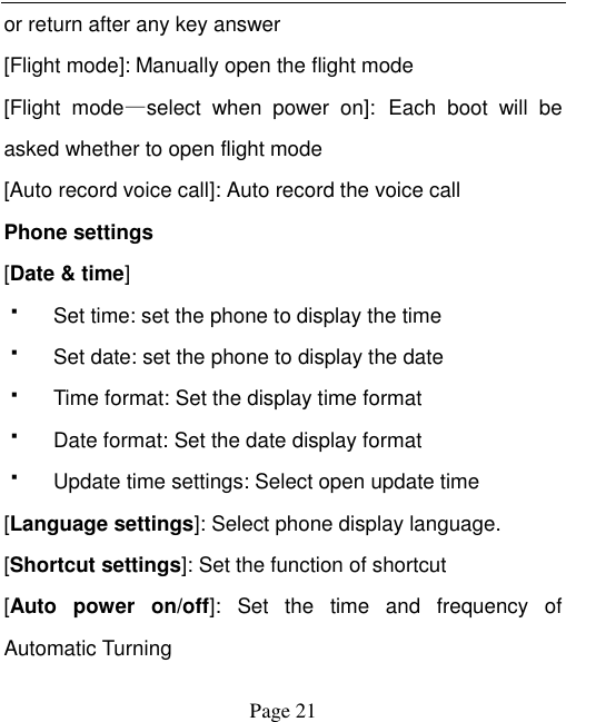    Page 21   or return after any key answer [Flight mode]: Manually open the flight mode [Flight  mode&mdash;select  when  power  on]: Each  boot  will  be asked whether to open flight mode [Auto record voice call]: Auto record the voice call Phone settings [Date &amp; time]   Set time: set the phone to display the time   Set date: set the phone to display the date   Time format: Set the display time format   Date format: Set the date display format   Update time settings: Select open update time [Language settings]: Select phone display language. [Shortcut settings]: Set the function of shortcut [Auto  power  on/off]:  Set  the  time  and  frequency  of Automatic Turning 