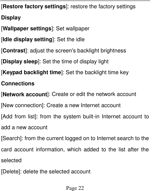    Page 22   [Restore factory settings]: restore the factory settings Display [Wallpaper settings]: Set wallpaper [Idle display setting]: Set the idle [Contrast]: adjust the screen's backlight brightness [Display sleep]: Set the time of display light [Keypad backlight time]: Set the backlight time key Connections [Network account]: Create or edit the network account [New connection]: Create a new Internet account [Add from  list]: from the system built-in Internet account to add a new account [Search]: from the current logged on to Internet search to the card  account  information,  which  added  to  the  list  after the selected [Delete]: delete the selected account 