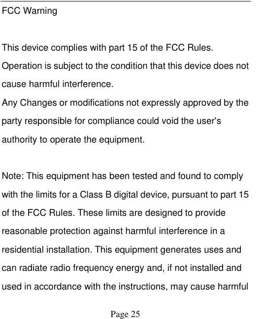    Page 25   FCC Warning  This device complies with part 15 of the FCC Rules. Operation is subject to the condition that this device does not cause harmful interference. Any Changes or modifications not expressly approved by the party responsible for compliance could void the user's authority to operate the equipment.    Note: This equipment has been tested and found to comply with the limits for a Class B digital device, pursuant to part 15 of the FCC Rules. These limits are designed to provide reasonable protection against harmful interference in a residential installation. This equipment generates uses and can radiate radio frequency energy and, if not installed and used in accordance with the instructions, may cause harmful 