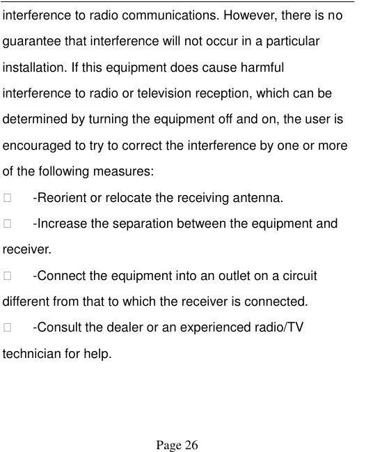    Page 26   interference to radio communications. However, there is no guarantee that interference will not occur in a particular installation. If this equipment does cause harmful interference to radio or television reception, which can be determined by turning the equipment off and on, the user is encouraged to try to correct the interference by one or more of the following measures:     -Reorient or relocate the receiving antenna.     -Increase the separation between the equipment and receiver.     -Connect the equipment into an outlet on a circuit different from that to which the receiver is connected.     -Consult the dealer or an experienced radio/TV technician for help.     