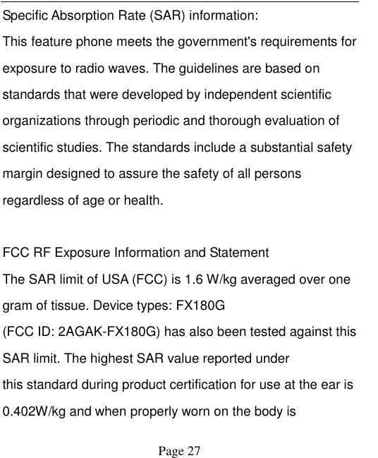    Page 27   Specific Absorption Rate (SAR) information:   This feature phone meets the government's requirements for exposure to radio waves. The guidelines are based on standards that were developed by independent scientific organizations through periodic and thorough evaluation of scientific studies. The standards include a substantial safety margin designed to assure the safety of all persons regardless of age or health.    FCC RF Exposure Information and Statement   The SAR limit of USA (FCC) is 1.6 W/kg averaged over one gram of tissue. Device types: FX180G (FCC ID: 2AGAK-FX180G) has also been tested against this SAR limit. The highest SAR value reported under   this standard during product certification for use at the ear is 0.402W/kg and when properly worn on the body is 