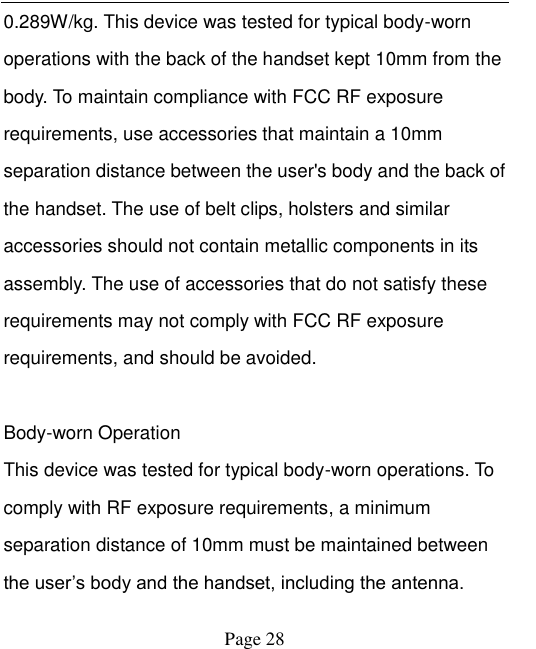    Page 28   0.289W/kg. This device was tested for typical body-worn operations with the back of the handset kept 10mm from the body. To maintain compliance with FCC RF exposure requirements, use accessories that maintain a 10mm separation distance between the user's body and the back of the handset. The use of belt clips, holsters and similar accessories should not contain metallic components in its assembly. The use of accessories that do not satisfy these requirements may not comply with FCC RF exposure requirements, and should be avoided.    Body-worn Operation   This device was tested for typical body-worn operations. To comply with RF exposure requirements, a minimum separation distance of 10mm must be maintained between the user‟s body and the handset, including the antenna. 