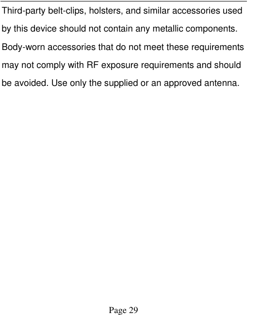    Page 29   Third-party belt-clips, holsters, and similar accessories used by this device should not contain any metallic components. Body-worn accessories that do not meet these requirements may not comply with RF exposure requirements and should be avoided. Use only the supplied or an approved antenna.    