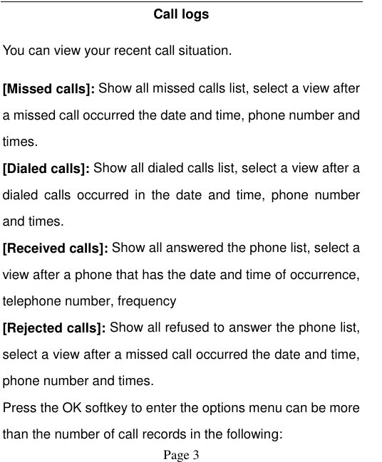    Page 3   Call logs You can view your recent call situation.   [Missed calls]: Show all missed calls list, select a view after a missed call occurred the date and time, phone number and times. [Dialed calls]: Show all dialed calls list, select a view after a dialed  calls  occurred  in  the  date  and  time,  phone  number and times. [Received calls]: Show all answered the phone list, select a view after a phone that has the date and time of occurrence, telephone number, frequency [Rejected calls]: Show all refused to answer the phone list, select a view after a missed call occurred the date and time, phone number and times. Press the OK softkey to enter the options menu can be more than the number of call records in the following: 