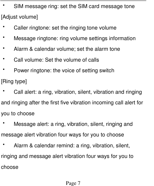    Page 7     SIM message ring: set the SIM card message tone [Adjust volume]   Caller ringtone: set the ringing tone volume   Message ringtone: ring volume settings information   Alarm &amp; calendar volume; set the alarm tone   Call volume: Set the volume of calls   Power ringtone: the voice of setting switch [Ring type]   Call alert: a ring, vibration, silent, vibration and ringing and ringing after the first five vibration incoming call alert for you to choose   Message alert: a ring, vibration, silent, ringing and message alert vibration four ways for you to choose   Alarm &amp; calendar remind: a ring, vibration, silent, ringing and message alert vibration four ways for you to choose 