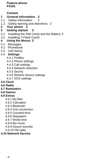 -1-Feature phone FX181 Content 1   General Information  21.1 Safety Information  21.2 Safety warning and Attentions  22Your phone  23Getting started  33.1 Installing the SIM Cards and the Battery 33.2 Installing T-Flash Card 34Using the Menus  34.1  Messages 4.2  Phonebook  4.3  Call history4.4  Settings 4.4.1 Profiles     4.4.2 Phone settings     4.4.3 Call settings 4.4.4 Network selection 4.4.5 Secrity 4.4.6 Restore factory settings 4.4.7 SOS settings 4.5 Clock 4.6 Radio 4.7 Reminders 4.8 Games 4.9 Extras    4.9.1 My files    4.9.2 Calculator    4.9.3 Bluetooth    4.9.4 Unit conversion    4.9.5 Counted time    4.9.6 Stopwatch    4.9.7 World time    4.9.8 My music    4.9.9 Sound recorder    4.9.10 FM radio 4.10 Network Service 