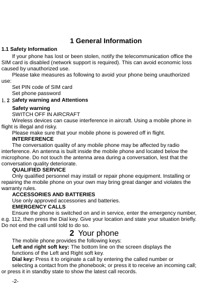  -2-   1 General Information 1.1 Safety Information   If your phone has lost or been stolen, notify the telecommunication office the SIM card is disabled (network support is required). This can avoid economic loss caused by unauthorized use. Please take measures as following to avoid your phone being unauthorized use: Set PIN code of SIM card Set phone password 1.2 Safety warning and Attentions Safety warning SWITCH OFF IN AIRCRAFT Wireless devices can cause interference in aircraft. Using a mobile phone in flight is illegal and risky.     Please make sure that your mobile phone is powered off in flight. INTERFERENCE The conversation quality of any mobile phone may be affected by radio interference. An antenna is built inside the mobile phone and located below the microphone. Do not touch the antenna area during a conversation, lest that the conversation quality deteriorate. QUALIFIED SERVICE Only qualified personnel may install or repair phone equipment. Installing or repairing the mobile phone on your own may bring great danger and violates the warranty rules. ACCESSORIES AND BATTERIES Use only approved accessories and batteries. EMERGENCY CALLS Ensure the phone is switched on and in service, enter the emergency number, e.g. 112, then press the Dial key. Give your location and state your situation briefly. Do not end the call until told to do so.              2 Your phone The mobile phone provides the following keys: Left and right soft key: The bottom line on the screen displays the functions of the Left and Right soft key. Dial key: Press it to originate a call by entering the called number or selecting a contact from the phonebook; or press it to receive an incoming call; or press it in standby state to show the latest call records. 
