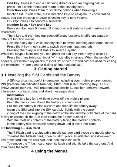  -3- End key: Press it to end a call being dialed or end an ongoing call; or press it to exit the menu and return to the standby state. Direction key: Press them to scroll the options when browsing a function list. In edit state, press direction keys to navigate. In conversation status, you can press up or down direction key to tune volume. OK key: Press it to confirm a selection. Number keys, * key and # key Press number keys 0 through 9 to input or edit state to input numbers and characters; The # key and the * key represent different functions in different states or different function menus. Hold the # key up to 2s in standby state to switch meeting and normal mode. Press the # key in edit state to switch between input methods. Pressing the * key in edit status to select a symbol. When the keypad is locked, you can press left soft key then * key to unlock it. Press the * key twice can input "+" in standby interface. When the symbol "+" appears, press the * key quickly to input "P" or "W". "P" and "W" are used for calling the extension; "+" are used for dialing an international call.             3 Getting started 3.1 Installing the SIM Cards and the Battery A SIM card carries useful information, including your mobile phone number, PIN (Personal Identification Number), PIN2, PUK (PIN Unlocking Key), PUK2 (PIN2 Unlocking Key), IMSI (International Mobile Subscriber Identity), network information, contacts data, and short messages data. Installation Hold the End key for a while to power off the mobile phone Push the back cover above the battery and remove it. Pull the left battery buckle outward and then lift the battery away. Insert the SIM card into the SIM card slot lightly with the corner cuting of the card aligning to the notch of the slot and the gold plate of the card facing download, till the SIM card cannot be further pushed in. With the metallic contacts of the battery facing the metallic contacts in the battery slot, press the battery down until it locks into place. 3.2 Installing T-Flash Card The T-Flash card is a pluggable mobile storage card inside the mobile phone. To install the T-Flash card, open its latch, place its indented side downward, insert the card into the card slot, and then close the latch. To remove the T-flash card, open its latch and slightly take the card out. And then close the latch.                4 Using the Menus 
