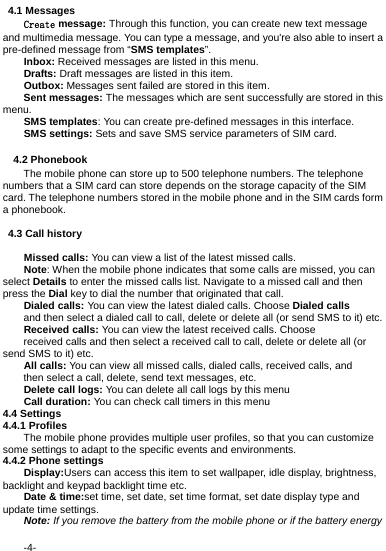  -4-  4.1 Messages Create message: Through this function, you can create new text message and multimedia message. You can type a message, and you're also able to insert a pre-defined message from &ldquo;SMS templates&rdquo;. Inbox: Received messages are listed in this menu. Drafts: Draft messages are listed in this item. Outbox: Messages sent failed are stored in this item.   Sent messages: The messages which are sent successfully are stored in this menu. SMS templates: You can create pre-defined messages in this interface. SMS settings: Sets and save SMS service parameters of SIM card.    4.2 Phonebook The mobile phone can store up to 500 telephone numbers. The telephone numbers that a SIM card can store depends on the storage capacity of the SIM card. The telephone numbers stored in the mobile phone and in the SIM cards form a phonebook.  4.3 Call history  Missed calls: You can view a list of the latest missed calls. Note: When the mobile phone indicates that some calls are missed, you can select Details to enter the missed calls list. Navigate to a missed call and then press the Dial key to dial the number that originated that call. Dialed calls: You can view the latest dialed calls. Choose Dialed calls and then select a dialed call to call, delete or delete all (or send SMS to it) etc. Received calls: You can view the latest received calls. Choose received calls and then select a received call to call, delete or delete all (or send SMS to it) etc. All calls: You can view all missed calls, dialed calls, received calls, and then select a call, delete, send text messages, etc. Delete call logs: You can delete all call logs by this menu Call duration: You can check call timers in this menu 4.4 Settings 4.4.1 Profiles The mobile phone provides multiple user profiles, so that you can customize some settings to adapt to the specific events and environments. 4.4.2 Phone settings Display:Users can access this item to set wallpaper, idle display, brightness, backlight and keypad backlight time etc. Date &amp; time:set time, set date, set time format, set date display type and update time settings. Note: If you remove the battery from the mobile phone or if the battery energy 