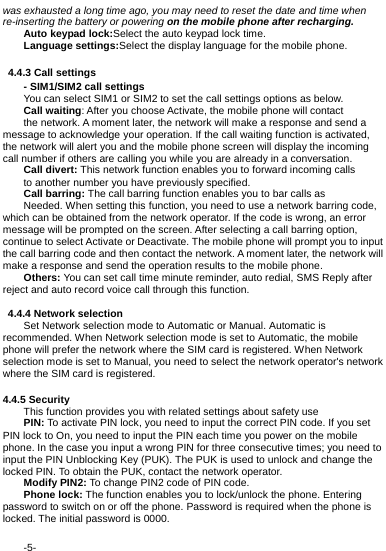  -5- was exhausted a long time ago, you may need to reset the date and time when re-inserting the battery or powering on the mobile phone after recharging. Auto keypad lock:Select the auto keypad lock time. Language settings:Select the display language for the mobile phone.   4.4.3 Call settings - SIM1/SIM2 call settings You can select SIM1 or SIM2 to set the call settings options as below. Call waiting: After you choose Activate, the mobile phone will contact the network. A moment later, the network will make a response and send a message to acknowledge your operation. If the call waiting function is activated, the network will alert you and the mobile phone screen will display the incoming call number if others are calling you while you are already in a conversation. Call divert: This network function enables you to forward incoming calls to another number you have previously specified.   Call barring: The call barring function enables you to bar calls as Needed. When setting this function, you need to use a network barring code, which can be obtained from the network operator. If the code is wrong, an error message will be prompted on the screen. After selecting a call barring option, continue to select Activate or Deactivate. The mobile phone will prompt you to input the call barring code and then contact the network. A moment later, the network will make a response and send the operation results to the mobile phone. Others: You can set call time minute reminder, auto redial, SMS Reply after reject and auto record voice call through this function.  4.4.4 Network selection Set Network selection mode to Automatic or Manual. Automatic is recommended. When Network selection mode is set to Automatic, the mobile phone will prefer the network where the SIM card is registered. When Network selection mode is set to Manual, you need to select the network operator's network where the SIM card is registered.  4.4.5 Security This function provides you with related settings about safety use PIN: To activate PIN lock, you need to input the correct PIN code. If you set PIN lock to On, you need to input the PIN each time you power on the mobile phone. In the case you input a wrong PIN for three consecutive times; you need to input the PIN Unblocking Key (PUK). The PUK is used to unlock and change the locked PIN. To obtain the PUK, contact the network operator. Modify PIN2: To change PIN2 code of PIN code. Phone lock: The function enables you to lock/unlock the phone. Entering password to switch on or off the phone. Password is required when the phone is locked. The initial password is 0000. 