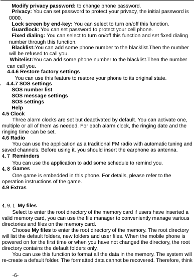  -6-   Modify privacy password: to change phone password.  Privacy: You can set password to protect your privacy, the initial password is 0000.   Lock screen by end-key: You can select to turn on/off this function.  Guardlock: You can set password to protect your cell phone.  Fixed dialing: You can select to turn on/off this function and set fixed dialing number through this function.  Blacklist:You can add some phone number to the blacklist.Then the number will be refused to call you.  Whitelist:You can add some phone number to the blacklist.Then the number can call you.   4.4.6 Restore factory settings You can use this feature to restore your phone to its original state. .  4.4.7 SOS settings   SOS number list   SOS message settings  SOS settings  Help 4.5 Clock Three alarm clocks are set but deactivated by default. You can activate one, multiple or all of them as needed. For each alarm clock, the ringing date and the ringing time can be set. 4.6 Radio You can use the application as a traditional FM radio with automatic tuning and saved channels. Before using it, you should insert the earphone as antenna. 4.7 Reminders You can use the application to add some schedule to remind you. 4.8 Games One game is embedded in this phone. For details, please refer to the operation instructions of the game. 4.9 Extras   4.9.1 My files Select to enter the root directory of the memory card if users have inserted a valid memory card, you can use the file manager to conveniently manage various directories and files on the memory card.   Choose My files to enter the root directory of the memory. The root directory will list the default folders, new folders and user files. When the mobile phone is powered on for the first time or when you have not changed the directory, the root directory contains the default folders only. You can use this function to format all the data in the memory. The system will re-create a default folder. The formatted data cannot be recovered. Therefore, think 
