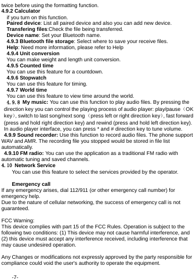  -7- twice before using the formatting function. 4.9.2 Calculator   if you turn on this function.  Paired device: List all paired device and also you can add new device.  Transfering files:Check the file being transferred.  Device name: Set your Bluetooth name.   4.9.3 Bluetooth file storage: Select where to save your receive files. Help: Need more information, please refer to Help 4.9.4 Unit conversion You can make weight and length unit conversion. 4.9.5 Counted time You can use this feature for a countdown. 4.9.6 Stopwatch You can use this feature for timing. 4.9.7 World time You can use this feature to view time around the world.  4.9.8 My music: You can use this function to play audio files. By pressing the direction key you can control the playing process of audio player: play/pause（OK key）, switch to last song/next song （press left or right direction key）, fast forward (press and hold right direction key) and rewind (press and hold left direction key). In audio player interface, you can press * and # direction key to tune volume.  4.9.9 Sound recorder: Use this function to record audio files. The phone support WAV and AMR. The recording file you stopped would be stored in file list automatically.   4.9.10 FM radio: You can use the application as a traditional FM radio with automatic tuning and saved channels. 4.10 Network Service You can use this feature to select the services provided by the operator.  Emergency call If any emergency arises, dial 112/911 (or other emergency call number) for emergency help. Due to the nature of cellular networking, the success of emergency call is not guaranteed.  FCC Warning: This device complies with part 15 of the FCC Rules. Operation is subject to the following two conditions: (1) This device may not cause harmful interference, and (2) this device must accept any interference received, including interference that may cause undesired operation.  Any Changes or modifications not expressly approved by the party responsible for compliance could void the user's authority to operate the equipment. 