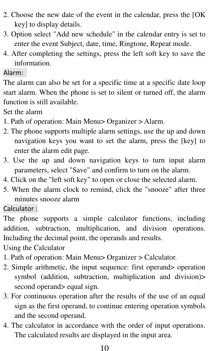     10 2. Choose the new date of the event in the calendar, press the [OK key] to display details.   3. Option select "Add new schedule" in the calendar entry is set to enter the event Subject, date, time, Ringtone, Repeat mode. 4. After completing the settings, press the left soft key to save the information.   Alarm:   The alarm can also be set for a specific time at a specific date loop start alarm. When the phone is set to silent or turned off, the alarm function is still available.   Set the alarm   1. Path of operation: Main Menu> Organizer > Alarm.   2. The phone supports multiple alarm settings, use the up and down navigation keys  you want  to set  the alarm,  press  the [key]  to enter the alarm edit page.   3.  Use  the  up  and  down  navigation  keys  to  turn  input  alarm parameters, select "Save" and confirm to turn on the alarm.   4. Click on the "left soft key" to open or close the selected alarm.   5. When the alarm clock to remind, click the "snooze" after three minutes snooze alarm   Calculator : The  phone  supports  a  simple  calculator  functions,  including addition,  subtraction,  multiplication,  and  division  operations. Including the decimal point, the operands and results.   Using the Calculator   1. Path of operation: Main Menu> Organizer > Calculator.   2. Simple arithmetic, the input sequence: first operand> operation symbol  (addition,  subtraction,  multiplication  and  division)> second operand> equal sign.   3. For continuous operation after the results of the use of an equal sign as the first operand, to continue entering operation symbols and the second operand.   4. The calculator in accordance with the order of input operations. The calculated results are displayed in the input area.   