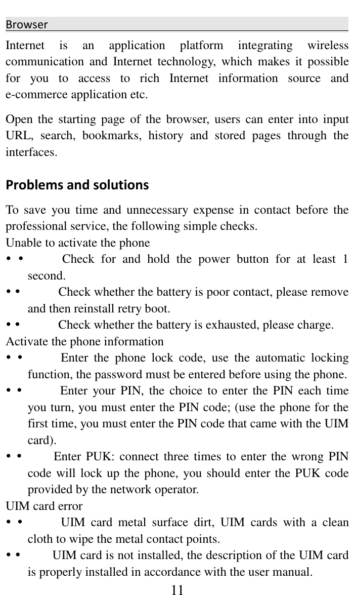     11 Browser                                                 Internet  is  an  application  platform  integrating  wireless communication  and  Internet  technology,  which  makes  it  possible for  you  to  access  to  rich  Internet  information  source  and e-commerce application etc.   Open the  starting page of  the browser,  users can  enter into  input URL,  search,  bookmarks,  history  and  stored  pages  through  the interfaces.   Problems and solutions   To  save  you time  and  unnecessary  expense in  contact  before  the professional service, the following simple checks.   Unable to activate the phone                Check  for  and  hold  the  power  button  for  at  least  1 second.                Check whether the battery is poor contact, please remove and then reinstall retry boot.                Check whether the battery is exhausted, please charge.   Activate the phone information                Enter  the  phone  lock  code,  use  the  automatic  locking function, the password must be entered before using the phone.                Enter  your PIN,  the choice to  enter the PIN  each time you turn, you must enter the PIN code; (use the phone for the first time, you must enter the PIN code that came with the UIM card).              Enter PUK: connect three times to enter the wrong PIN code will lock up the phone, you should enter the PUK code provided by the network operator.   UIM card error                UIM  card  metal  surface  dirt,  UIM  cards  with  a  clean cloth to wipe the metal contact points.              UIM card is not installed, the description of the UIM card is properly installed in accordance with the user manual.   