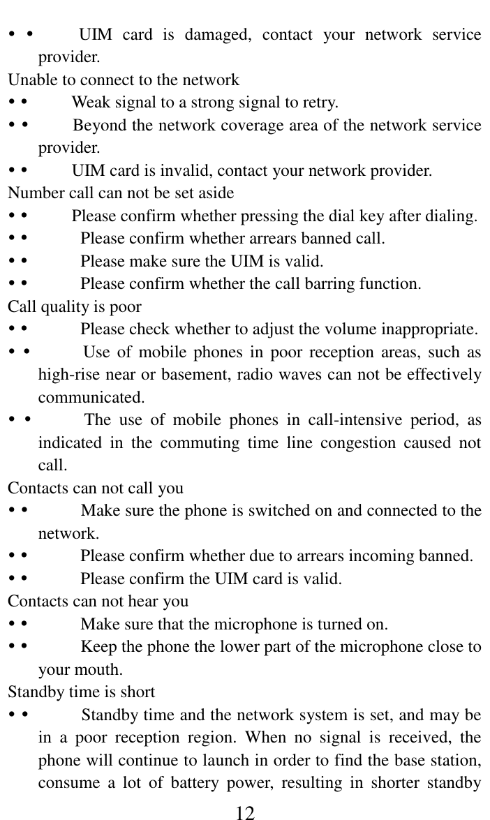     12            UIM  card  is  damaged,  contact  your  network  service provider.   Unable to connect to the network              Weak signal to a strong signal to retry.              Beyond the network coverage area of the network service provider.              UIM card is invalid, contact your network provider.   Number call can not be set aside            Please confirm whether pressing the dial key after dialing.                Please confirm whether arrears banned call.                Please make sure the UIM is valid.                Please confirm whether the call barring function.  Call quality is poor                Please check whether to adjust the volume inappropriate.                Use of  mobile  phones in  poor reception  areas,  such  as high-rise near or basement, radio waves can not be effectively communicated.                The  use  of  mobile  phones  in  call-intensive  period,  as indicated  in  the  commuting  time  line  congestion  caused  not call.    Contacts can not call you                Make sure the phone is switched on and connected to the network.                Please confirm whether due to arrears incoming banned.                Please confirm the UIM card is valid.   Contacts can not hear you                Make sure that the microphone is turned on.                Keep the phone the lower part of the microphone close to your mouth.  Standby time is short                Standby time and the network system is set, and may be in  a  poor  reception  region.  When  no  signal  is  received,  the phone will continue to launch in order to find the base station, consume  a  lot  of  battery  power,  resulting  in  shorter  standby 
