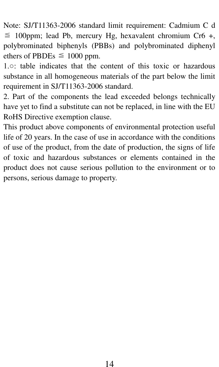     14    Note: SJ/T11363-2006 standard  limit requirement:  Cadmium  C d ≦  100ppm;  lead  Pb,  mercury  Hg,  hexavalent  chromium  Cr6  +, polybrominated  biphenyls  (PBBs)  and  polybrominated  diphenyl ethers of PBDEs ≦ 1000 ppm.   1.○:  table  indicates  that  the  content  of  this  toxic  or  hazardous substance in all homogeneous materials of the part below the limit requirement in SJ/T11363-2006 standard.   2.  Part  of  the  components  the  lead  exceeded  belongs  technically have yet to find a substitute can not be replaced, in line with the EU RoHS Directive exemption clause.   This product above components of environmental protection useful life of 20 years. In the case of use in accordance with the conditions of use of the product, from the date of production, the signs of life of  toxic  and  hazardous  substances  or  elements  contained  in  the product does not cause serious pollution to the environment or to persons, serious damage to property.    