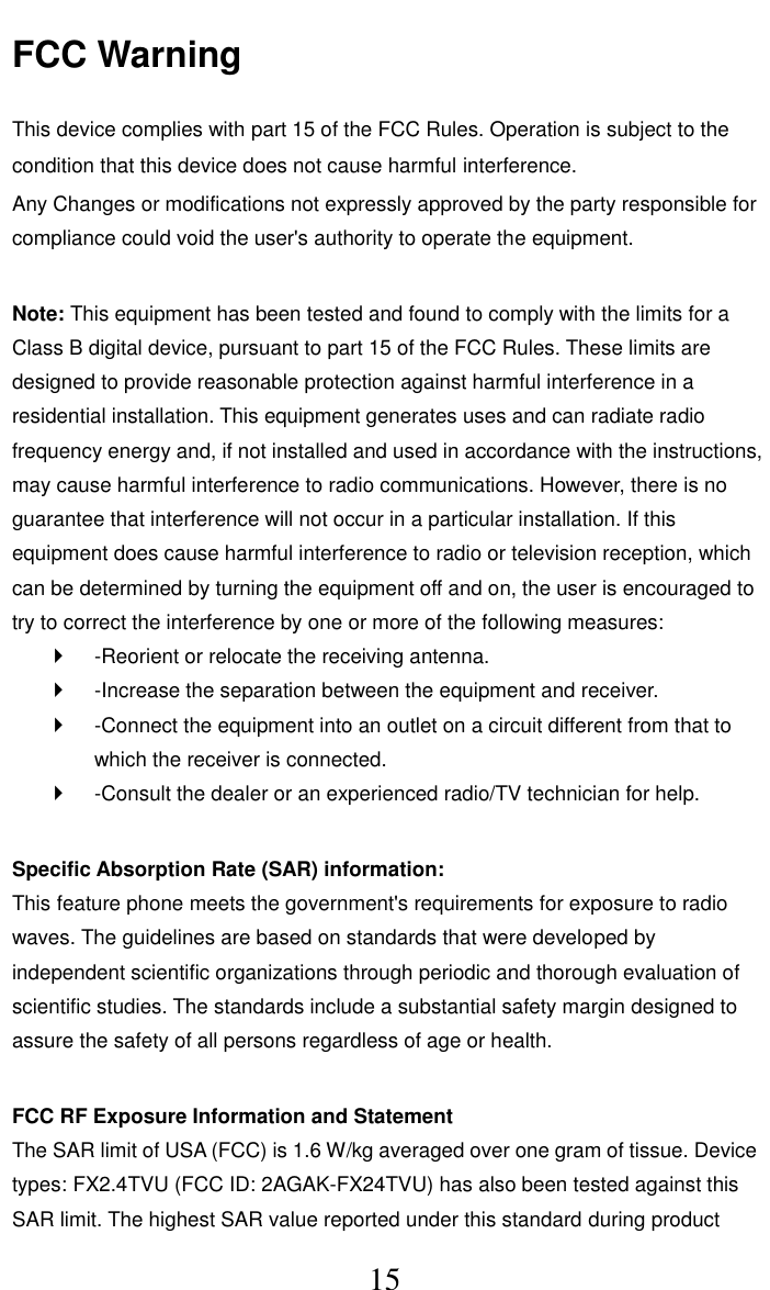     15 FCC Warning  This device complies with part 15 of the FCC Rules. Operation is subject to the condition that this device does not cause harmful interference. Any Changes or modifications not expressly approved by the party responsible for compliance could void the user's authority to operate the equipment.    Note: This equipment has been tested and found to comply with the limits for a Class B digital device, pursuant to part 15 of the FCC Rules. These limits are designed to provide reasonable protection against harmful interference in a residential installation. This equipment generates uses and can radiate radio frequency energy and, if not installed and used in accordance with the instructions, may cause harmful interference to radio communications. However, there is no guarantee that interference will not occur in a particular installation. If this equipment does cause harmful interference to radio or television reception, which can be determined by turning the equipment off and on, the user is encouraged to try to correct the interference by one or more of the following measures:     -Reorient or relocate the receiving antenna.     -Increase the separation between the equipment and receiver.     -Connect the equipment into an outlet on a circuit different from that to which the receiver is connected.     -Consult the dealer or an experienced radio/TV technician for help.    Specific Absorption Rate (SAR) information:   This feature phone meets the government's requirements for exposure to radio waves. The guidelines are based on standards that were developed by independent scientific organizations through periodic and thorough evaluation of scientific studies. The standards include a substantial safety margin designed to assure the safety of all persons regardless of age or health.    FCC RF Exposure Information and Statement   The SAR limit of USA (FCC) is 1.6 W/kg averaged over one gram of tissue. Device types: FX2.4TVU (FCC ID: 2AGAK-FX24TVU) has also been tested against this SAR limit. The highest SAR value reported under this standard during product 