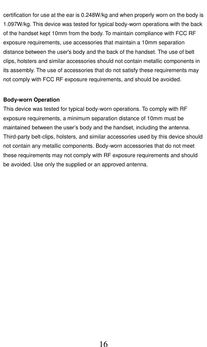     16 certification for use at the ear is 0.248W/kg and when properly worn on the body is 1.097W/kg. This device was tested for typical body-worn operations with the back of the handset kept 10mm from the body. To maintain compliance with FCC RF exposure requirements, use accessories that maintain a 10mm separation distance between the user's body and the back of the handset. The use of belt clips, holsters and similar accessories should not contain metallic components in its assembly. The use of accessories that do not satisfy these requirements may not comply with FCC RF exposure requirements, and should be avoided.    Body-worn Operation   This device was tested for typical body-worn operations. To comply with RF exposure requirements, a minimum separation distance of 10mm must be maintained between the user&rsquo;s body and the handset, including the antenna. Third-party belt-clips, holsters, and similar accessories used by this device should not contain any metallic components. Body-worn accessories that do not meet these requirements may not comply with RF exposure requirements and should be avoided. Use only the supplied or an approved antenna.     