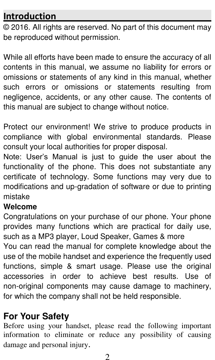     2 Introduction                                                                                    &copy; 2016. All rights are reserved. No part of this document may be reproduced without permission.  While all efforts have been made to ensure the accuracy of all contents in this manual, we assume no liability for errors or omissions or statements of any kind in this manual, whether such  errors  or  omissions  or  statements  resulting  from negligence,  accidents, or  any  other  cause. The  contents  of this manual are subject to change without notice.  Protect  our  environment!  We  strive  to  produce  products  in compliance  with  global  environmental  standards.  Please consult your local authorities for proper disposal. Note:  User&rsquo;s  Manual  is  just  to  guide  the  user  about  the functionality  of  the  phone.  This  does  not  substantiate  any certificate  of  technology.  Some  functions  may  very  due  to modifications and up-gradation of software or due to printing mistake Welcome Congratulations on your purchase of our phone. Your phone provides  many  functions  which  are  practical  for  daily  use, such as a MP3 player, Loud Speaker, Games &amp; more You can read the manual for complete knowledge about the use of the mobile handset and experience the frequently used functions,  simple  &amp;  smart  usage.  Please  use  the  original accessories  in  order  to  achieve  best  results.  Use  of non-original  components  may  cause  damage  to machinery, for which the company shall not be held responsible.   For Your Safety Before  using  your  handset,  please  read  the  following  important information  to  eliminate  or  reduce  any  possibility  of  causing damage and personal injury. 