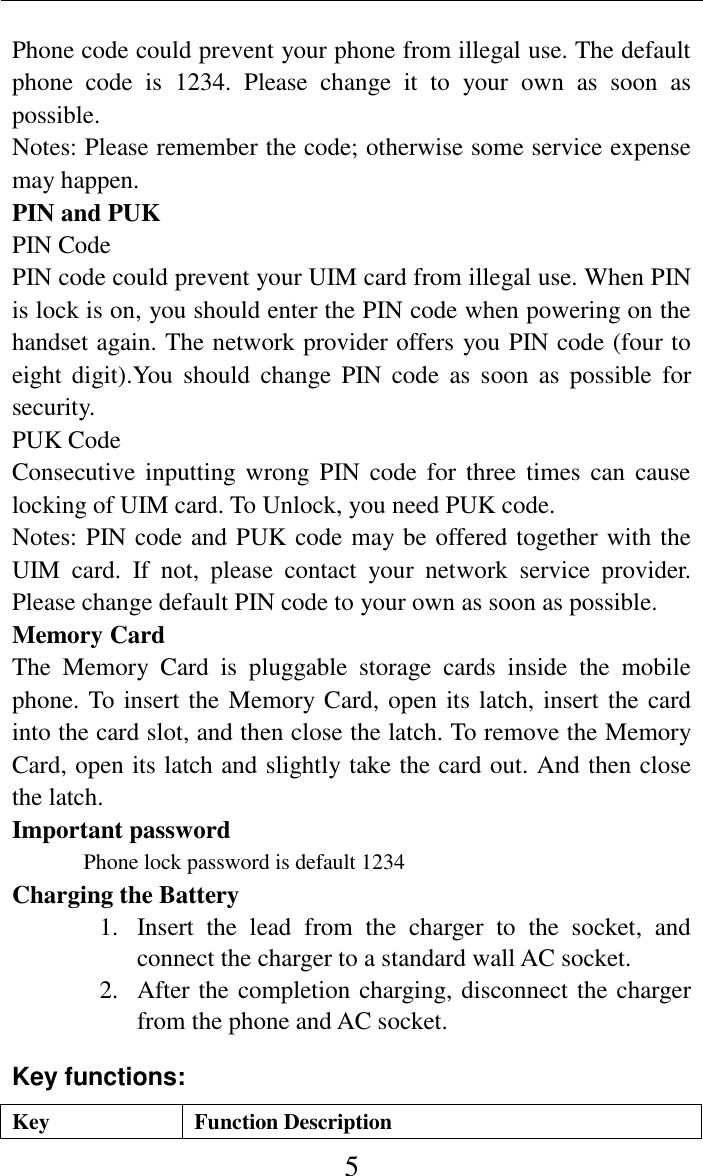     5 Phone code could prevent your phone from illegal use. The default phone  code  is  1234.  Please  change  it  to  your  own  as  soon  as possible. Notes: Please remember the code; otherwise some service expense may happen. PIN and PUK PIN Code PIN code could prevent your UIM card from illegal use. When PIN is lock is on, you should enter the PIN code when powering on the handset again. The network provider offers you PIN code (four to eight digit).You  should  change  PIN  code  as  soon  as  possible  for security. PUK Code Consecutive inputting  wrong PIN  code for three  times can  cause locking of UIM card. To Unlock, you need PUK code. Notes: PIN code and PUK code may be offered together with the UIM  card.  If  not,  please  contact  your  network  service  provider. Please change default PIN code to your own as soon as possible. Memory Card The  Memory  Card  is  pluggable  storage  cards  inside  the  mobile phone. To insert the Memory Card, open its latch, insert the card into the card slot, and then close the latch. To remove the Memory Card, open its latch and slightly take the card out. And then close the latch. Important password Phone lock password is default 1234 Charging the Battery 1. Insert  the  lead  from  the  charger  to  the  socket,  and connect the charger to a standard wall AC socket. 2. After the completion charging, disconnect the charger from the phone and AC socket. Key functions: Key Function Description 