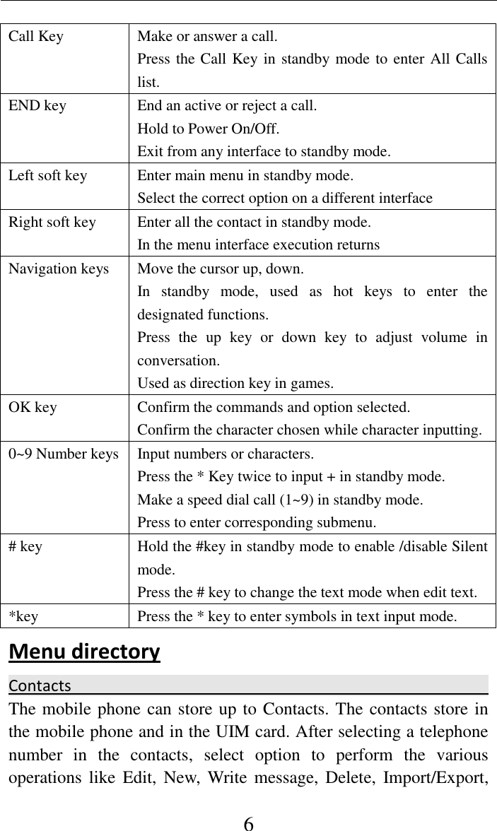     6 Call Key   Make or answer a call. Press the Call Key in standby mode to enter All Calls list. END key End an active or reject a call. Hold to Power On/Off. Exit from any interface to standby mode. Left soft key   Enter main menu in standby mode. Select the correct option on a different interface Right soft key   Enter all the contact in standby mode. In the menu interface execution returns Navigation keys Move the cursor up, down. In  standby  mode,  used  as  hot  keys  to  enter  the designated functions. Press  the  up  key  or  down  key  to  adjust  volume  in conversation. Used as direction key in games. OK key Confirm the commands and option selected. Confirm the character chosen while character inputting. 0~9 Number keys Input numbers or characters. Press the * Key twice to input + in standby mode. Make a speed dial call (1~9) in standby mode. Press to enter corresponding submenu. # key Hold the #key in standby mode to enable /disable Silent mode. Press the # key to change the text mode when edit text. *key Press the * key to enter symbols in text input mode. Menu directory   Contacts                                                                                                                            The mobile phone can store up to Contacts. The contacts store in the mobile phone and in the UIM card. After selecting a telephone number  in  the  contacts,  select  option  to  perform  the  various operations like  Edit,  New,  Write message,  Delete,  Import/Export, 