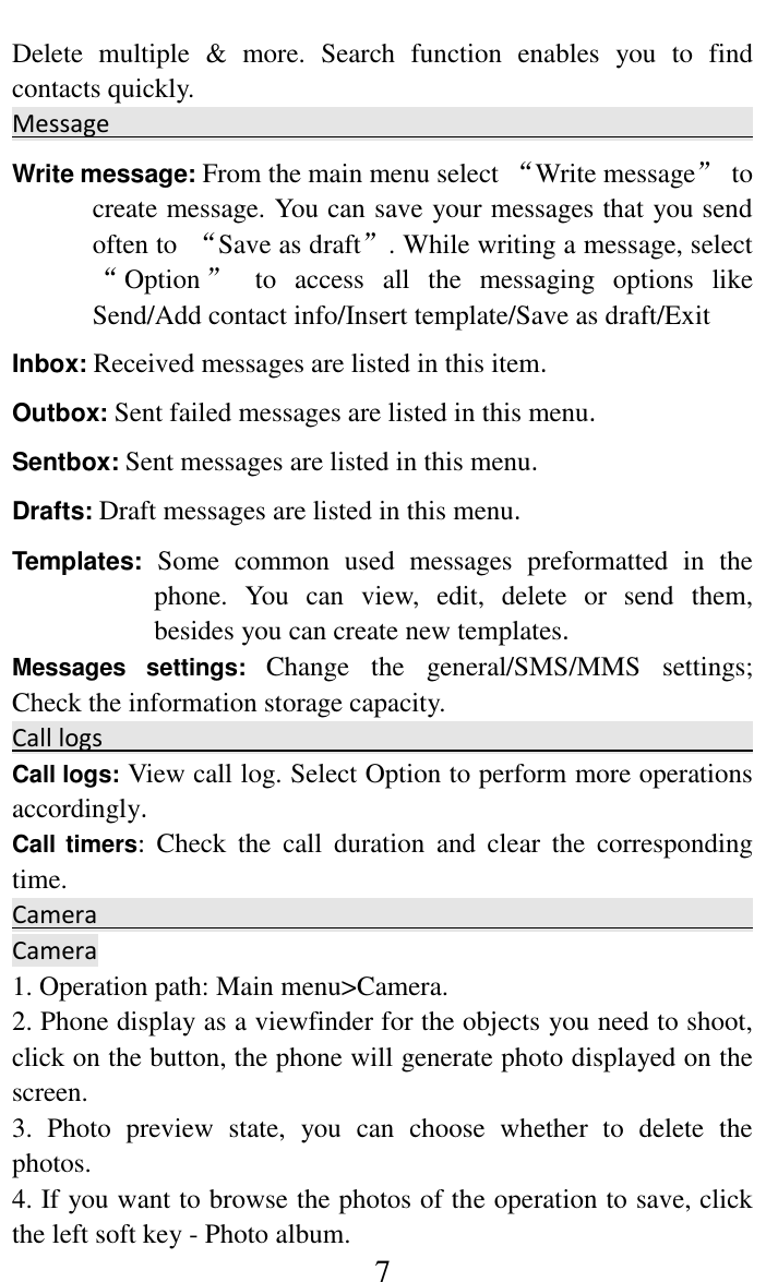     7 Delete  multiple  &amp;  more.  Search  function  enables  you  to  find contacts quickly.   Message                                                                            Write message: From the main menu select &ldquo;Write message&rdquo;  to create message. You can save your messages that you send often to  &ldquo;Save as draft&rdquo;. While writing a message, select &ldquo;Option &rdquo;  to  access  all  the  messaging  options  like Send/Add contact info/Insert template/Save as draft/Exit Inbox: Received messages are listed in this item. Outbox: Sent failed messages are listed in this menu. Sentbox: Sent messages are listed in this menu. Drafts: Draft messages are listed in this menu. Templates: Some  common  used  messages  preformatted  in  the phone.  You  can  view,  edit,  delete  or  send  them, besides you can create new templates. Messages  settings:  Change  the  general/SMS/MMS  settings; Check the information storage capacity. Call logs                                                                                                                                                                 Call logs: View call log. Select Option to perform more operations accordingly. Call timers:  Check  the  call  duration  and  clear  the  corresponding time. Camera                                                                                      Camera                                                                    1. Operation path: Main menu>Camera.   2. Phone display as a viewfinder for the objects you need to shoot, click on the button, the phone will generate photo displayed on the screen.   3.  Photo  preview  state,  you  can  choose  whether  to  delete  the photos.   4. If you want to browse the photos of the operation to save, click the left soft key - Photo album.   