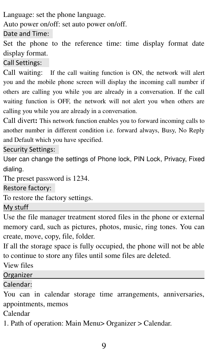     9 Language: set the phone language.   Auto power on/off: set auto power on/off. Date and Time:   Set  the  phone  to  the  reference  time:  time  display  format  date display format.   Call Settings:   Call  waiting:    If  the  call waiting function is ON, the network will alert you and the mobile phone screen will display the incoming call number if others are  calling  you  while  you  are  already in  a  conversation.  If  the  call waiting  function  is  OFF,  the  network  will  not  alert  you  when  others  are calling you while you are already in a conversation. Call divert: This network function enables you to forward incoming calls to another number in different condition i.e. forward always, Busy, No Reply and Default which you have specified.   Security Settings:   User can change the settings of Phone lock, PIN Lock, Privacy, Fixed dialing. The preset password is 1234. Restore factory:   To restore the factory settings. My stuff                                                                                  Use the file manager treatment stored files in the phone or external memory card, such as pictures, photos, music, ring tones. You can create, move, copy, file, folder.   If all the storage space is fully occupied, the phone will not be able to continue to store any files until some files are deleted.   View files                                               Organizer                                                                                     Calendar: You  can  in  calendar  storage  time  arrangements,  anniversaries, appointments, memos   Calendar   1. Path of operation: Main Menu> Organizer > Calendar.   