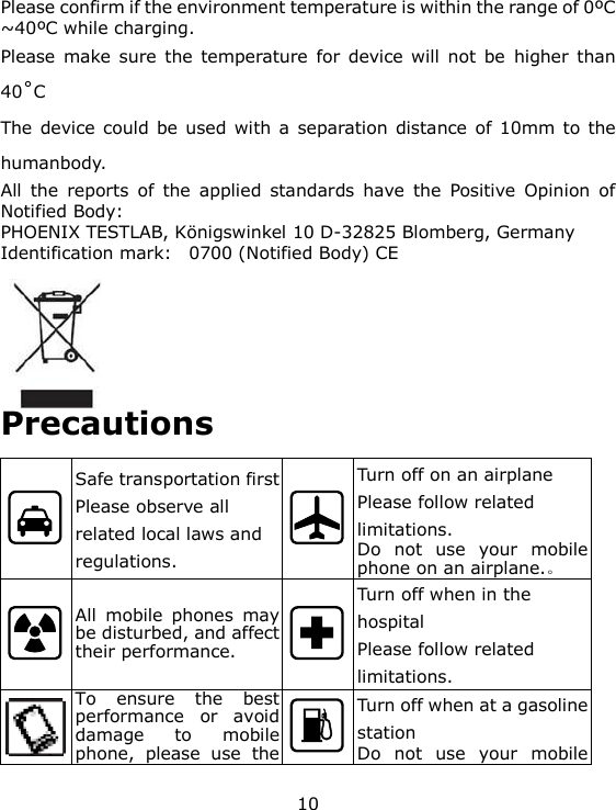 10 Please confirm if the environment temperature is within the range of 0&ordm;C ~40&ordm;C while charging. Please make sure the  temperature  for  device will  not  be  higher  than 40˚C The device could be used with a  separation distance of 10mm to the humanbody. All  the  reports  of  the  applied  standards  have  the  Positive  Opinion  of Notified Body: PHOENIX TESTLAB, K&ouml;nigswinkel 10 D-32825 Blomberg, Germany Identification mark:   0700 (Notified Body) CE        Precautions  Safe transportation first Please observe all related local laws and regulations.  Turn off on an airplane Please follow related limitations. Do  not  use  your  mobile phone on an airplane.。  All  mobile  phones  may be disturbed, and affect their performance.  Turn off when in the hospital  Please follow related limitations.  To  ensure  the  best performance  or  avoid damage  to  mobile phone,  please  use  the  Turn off when at a gasoline station Do  not  use  your  mobile 