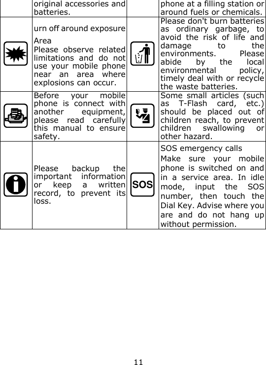 11 original accessories and batteries. phone at a filling station or around fuels or chemicals.  urn off around exposure Area Please  observe  related limitations  and  do  not use  your  mobile  phone near  an  area  where explosions can occur.  Please don't burn batteries as  ordinary  garbage,  to avoid  the  risk  of  life  and damage  to  the environments.  Please abide  by  the  local environmental  policy, timely deal with or recycle the waste batteries.  Before  your  mobile phone  is  connect  with another  equipment, please  read  carefully this  manual  to  ensure safety.  Some  small  articles  (such as  T-Flash  card,  etc.) should  be  placed  out  of children  reach,  to  prevent children  swallowing  or other hazard.  Please  backup  the important  information or  keep  a  written record,  to  prevent  its loss. SOS SOS emergency calls Make  sure  your  mobile phone  is  switched  on  and in  a  service  area.  In  idle mode,  input  the  SOS number,  then  touch  the Dial Key. Advise where you are  and  do  not  hang  up without permission.        