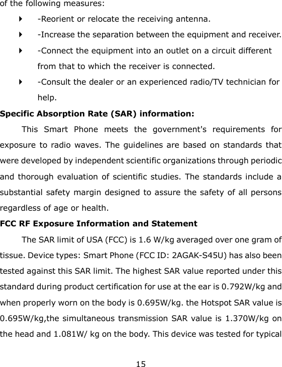 15 of the following measures:   -Reorient or relocate the receiving antenna.    -Increase the separation between the equipment and receiver.    -Connect the equipment into an outlet on a circuit different from that to which the receiver is connected.    -Consult the dealer or an experienced radio/TV technician for help.  Specific Absorption Rate (SAR) information:   This  Smart  Phone  meets  the  government's  requirements  for exposure to radio waves. The  guidelines are based on standards that were developed by independent scientific organizations through periodic and thorough evaluation of scientific studies. The standards include a substantial safety margin designed to assure the safety of all persons regardless of age or health.   FCC RF Exposure Information and Statement The SAR limit of USA (FCC) is 1.6 W/kg averaged over one gram of tissue. Device types: Smart Phone (FCC ID: 2AGAK-S45U) has also been tested against this SAR limit. The highest SAR value reported under this standard during product certification for use at the ear is 0.792W/kg and when properly worn on the body is 0.695W/kg. the Hotspot SAR value is 0.695W/kg,the simultaneous transmission SAR value is 1.370W/kg on the head and 1.081W/ kg on the body. This device was tested for typical 