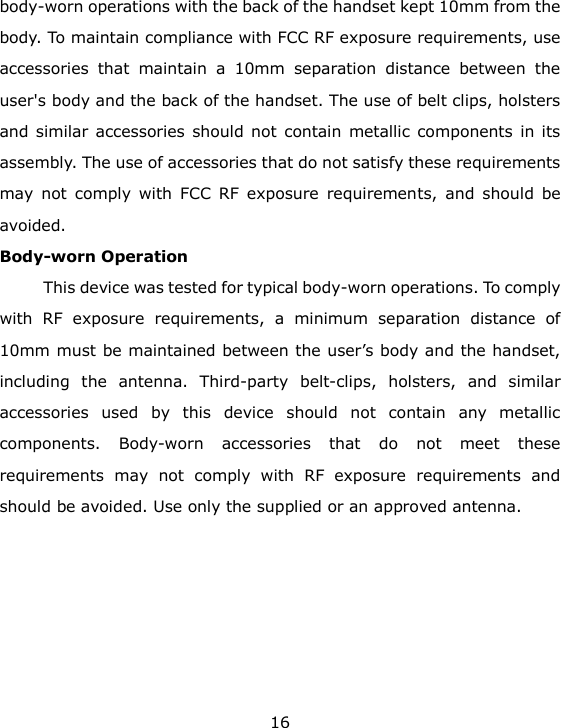 16 body-worn operations with the back of the handset kept 10mm from the body. To maintain compliance with FCC RF exposure requirements, use accessories  that  maintain  a  10mm  separation  distance  between  the user's body and the back of the handset. The use of belt clips, holsters and similar accessories should not contain metallic components in  its assembly. The use of accessories that do not satisfy these requirements may  not  comply  with  FCC  RF  exposure  requirements,  and  should  be avoided.   Body-worn Operation   This device was tested for typical body-worn operations. To comply with  RF  exposure  requirements,  a  minimum  separation  distance  of 10mm must be maintained between the user&rsquo;s body and the handset, including  the  antenna.  Third-party  belt-clips,  holsters,  and  similar accessories  used  by  this  device  should  not  contain  any  metallic components.  Body-worn  accessories  that  do  not  meet  these requirements  may  not  comply  with  RF  exposure  requirements  and should be avoided. Use only the supplied or an approved antenna.      