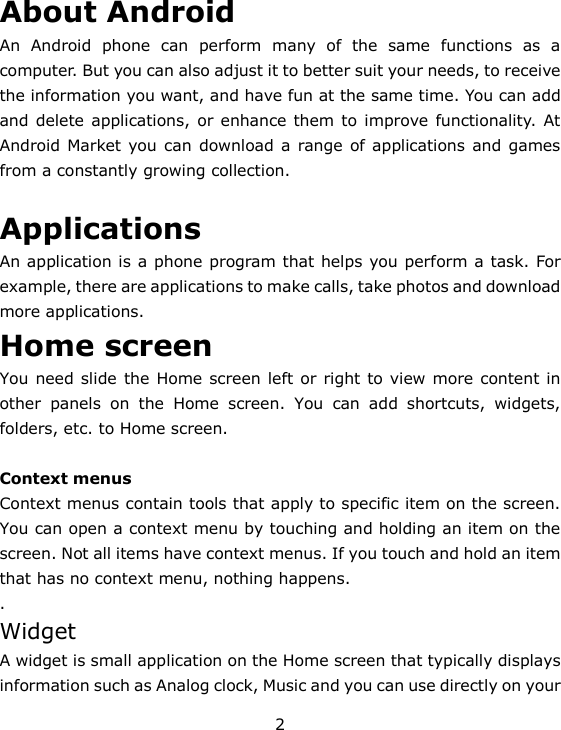 2 About Android An  Android  phone  can  perform  many  of  the  same  functions  as  a computer. But you can also adjust it to better suit your needs, to receive the information you want, and have fun at the same time. You can add and delete applications, or enhance them to  improve functionality. At Android Market you can download a range of applications and games from a constantly growing collection.   Applications An application is a phone program that helps you perform a task. For example, there are applications to make calls, take photos and download more applications. Home screen You need slide the Home screen left or right to view more content in other  panels  on  the  Home  screen.  You  can  add  shortcuts,  widgets, folders, etc. to Home screen.  Context menus Context menus contain tools that apply to specific item on the screen. You can open a context menu by touching and holding an item on the screen. Not all items have context menus. If you touch and hold an item that has no context menu, nothing happens.   . Widget A widget is small application on the Home screen that typically displays information such as Analog clock, Music and you can use directly on your 