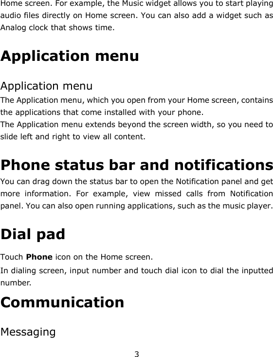 3 Home screen. For example, the Music widget allows you to start playing audio files directly on Home screen. You can also add a widget such as Analog clock that shows time.   Application menu  Application menu The Application menu, which you open from your Home screen, contains the applications that come installed with your phone. The Application menu extends beyond the screen width, so you need to slide left and right to view all content.  Phone status bar and notifications  You can drag down the status bar to open the Notification panel and get more  information.  For  example,  view  missed  calls  from  Notification panel. You can also open running applications, such as the music player.  Dial pad Touch Phone icon on the Home screen. In dialing screen, input number and touch dial icon to dial the inputted number. Communication  Messaging 