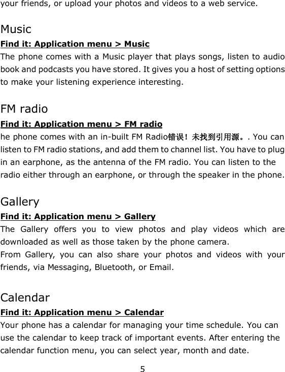 5 your friends, or upload your photos and videos to a web service.  Music Find it: Application menu > Music The phone comes with a Music player that plays songs, listen to audio book and podcasts you have stored. It gives you a host of setting options to make your listening experience interesting.  FM radio Find it: Application menu > FM radio he phone comes with an in-built FM Radio错误！未找到引用源。. You can listen to FM radio stations, and add them to channel list. You have to plug in an earphone, as the antenna of the FM radio. You can listen to the radio either through an earphone, or through the speaker in the phone.  Gallery Find it: Application menu > Gallery The  Gallery  offers  you  to  view  photos  and  play  videos  which  are downloaded as well as those taken by the phone camera.  From  Gallery,  you  can  also  share  your  photos  and  videos  with  your friends, via Messaging, Bluetooth, or Email.    Calendar Find it: Application menu > Calendar Your phone has a calendar for managing your time schedule. You can use the calendar to keep track of important events. After entering the calendar function menu, you can select year, month and date.   