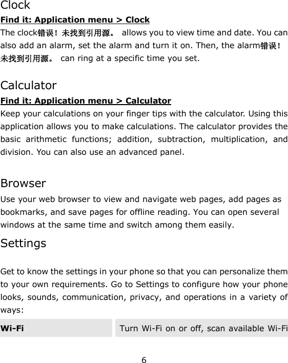 6  Clock Find it: Application menu > Clock The clock错误！未找到引用源。  allows you to view time and date. You can also add an alarm, set the alarm and turn it on. Then, the alarm错误！未找到引用源。  can ring at a specific time you set.   Calculator Find it: Application menu > Calculator Keep your calculations on your finger tips with the calculator. Using this application allows you to make calculations. The calculator provides the basic  arithmetic  functions;  addition,  subtraction,  multiplication,  and division. You can also use an advanced panel.  Browser Use your web browser to view and navigate web pages, add pages as bookmarks, and save pages for offline reading. You can open several windows at the same time and switch among them easily.   Settings  Get to know the settings in your phone so that you can personalize them to your own requirements. Go to Settings to configure how your phone looks, sounds, communication, privacy, and operations in a variety of ways: Wi-Fi Turn Wi-Fi on or off, scan available Wi-Fi 