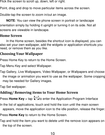 10 Flick the screen to scroll up, down, left or right. Point, drag and drop to move particular items across the screen. Double-tap the screen to zoom in/out an image.   NOTE: You can view the phone screen in portrait or landscape orientation simply by holding it upright or turning it on its side. Not all screens are viewable in landscape. Home Screen In the Home screen, besides the shortcut icon is displayed, you can also set your own wallpaper, add the widgets or application shortcuts you need, or remove them as you like.   Choosing Your Wallpaper     Press Home Key to return to the Home Screen. Tap Menu Key and select Wallpaper. Tap Gallery, Live Wallpapers, Video Wallpaper, or Wallpapers and choose the image or animation you want to use as the wallpaper. Some cropping may be needed for Gallery images. Tap Set wallpaper. Adding/ Removing items to Your Home Screen Press Home Key > tap  to enter the Application Program Interface In the list of applications, touch and hold the icon until the main screen appears, move the application icon to the idle position, release the finger.   Press Home Key to return to the Home Screen. Tap and hold the item you want to delete until the remove icon appears on the top of the screen. 
