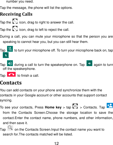 12 number you need. Tap the message, the phone will list the options. Receiving Calls Tap the    icon, drag to right to answer the call. Tap the    icon, drag to left to reject the call. During a call, you can mute your microphone so that the person you are speaking to cannot hear you, but you can still hear them. Tap    to turn your microphone off. To turn your microphone back on, tap. Tap    during a call to turn the speakerphone on. Tap    again to turn off the speakerphone.   Tap    to finish a call.   Contacts You can add contacts on your phone and synchronize them with the contacts in your Google account or other accounts that support contact syncing. To see your contacts, Press Home key > tap    > Contacts. Tap   from  the  Contacts  Screen.Choose  the  storage  location  to  save  the contact.Enter the contact name, phone numbers, and other information, and then save it.   Tap    on the Contacts Screen.Input the contact name you want to search for.The contacts matched will be listed. 